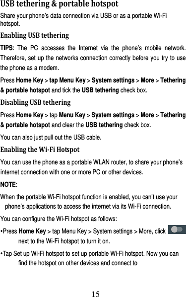 16 USBtethering&amp;portablehotspotShare your phone’s data connection via USB or as a portable Wi-Fi hotspot. EnablingUSBtetheringTIPS: The PC accesses the Internet via the phone’s mobile network. Therefore, set up the networks connection correctly before you try to use the phone as a modem. Press Home Key &gt; tap Menu Key &gt; System settings &gt; More &gt; Tethering &amp; portable hotspot and tick the USB tethering check box.   DisablingUSBtetheringPress Home Key &gt; tap Menu Key &gt; System settings &gt; More &gt; Tethering &amp; portable hotspot and clear the USB tethering check box.   You can also just pull out the USB cable. EnablingtheWi‐FiHotspotYou can use the phone as a portable WLAN router, to share your phone’s internet connection with one or more PC or other devices. NOTE:  When the portable Wi-Fi hotspot function is enabled, you can’t use your phone’s applications to access the internet via its Wi-Fi connection. You can configure the Wi-Fi hotspot as follows: yPress Home Key &gt; tap Menu Key &gt; System settings &gt; More, click   next to the Wi-Fi hotspot to turn it on. yTap Set up Wi-Fi hotspot to set up portable Wi-Fi hotspot. Now you can find the hotspot on other devices and connect to 15