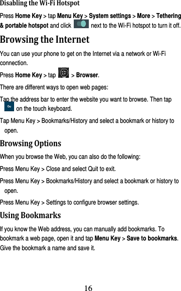 17 DisablingtheWi‐FiHotspotPress Home Key &gt; tap Menu Key &gt; System settings &gt; More &gt; Tethering &amp; portable hotspot and click    next to the Wi-Fi hotspot to turn it off. BrowsingtheInternetYou can use your phone to get on the Internet via a network or Wi-Fi connection.  Press Home Key &gt; tap   &gt; Browser. There are different ways to open web pages: Tap the address bar to enter the website you want to browse. Then tap  on the touch keyboard. Tap Menu Key &gt; Bookmarks/History and select a bookmark or history to open. BrowsingOptionsWhen you browse the Web, you can also do the following: Press Menu Key &gt; Close and select Quit to exit. Press Menu Key &gt; Bookmarks/History and select a bookmark or history to open. Press Menu Key &gt; Settings to configure browser settings. UsingBookmarksIf you know the Web address, you can manually add bookmarks. To bookmark a web page, open it and tap Menu Key &gt; Save to bookmarks. Give the bookmark a name and save it.   16