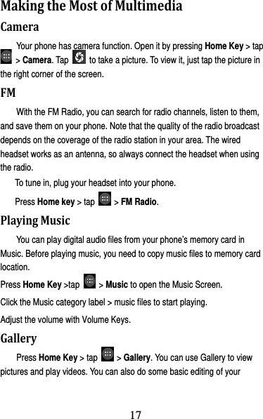 18 MakingtheMostofMultimediaCameraYour phone has camera function. Open it by pressing Home Key &gt; tap  &gt; Camera. Tap    to take a picture. To view it, just tap the picture in the right corner of the screen.   FMWith the FM Radio, you can search for radio channels, listen to them, and save them on your phone. Note that the quality of the radio broadcast depends on the coverage of the radio station in your area. The wired headset works as an antenna, so always connect the headset when using the radio. To tune in, plug your headset into your phone.   Press Home key &gt; tap   &gt; FM Radio. PlayingMusicYou can play digital audio files from your phone’s memory card in Music. Before playing music, you need to copy music files to memory card location. Press Home Key &gt;tap   &gt; Music to open the Music Screen. Click the Music category label &gt; music files to start playing. Adjust the volume with Volume Keys. GalleryPress Home Key &gt; tap   &gt; Gallery. You can use Gallery to view pictures and play videos. You can also do some basic editing of your 17