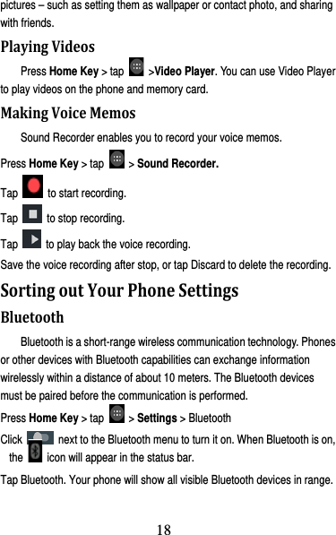 19 pictures – such as setting them as wallpaper or contact photo, and sharing with friends. PlayingVideosPress Home Key &gt; tap   &gt;Video Player. You can use Video Player to play videos on the phone and memory card. MakingVoiceMemosSound Recorder enables you to record your voice memos.   Press Home Key &gt; tap   &gt; Sound Recorder. Tap   to start recording. Tap    to stop recording. Tap    to play back the voice recording. Save the voice recording after stop, or tap Discard to delete the recording. SortingoutYourPhoneSettingsBluetoothBluetooth is a short-range wireless communication technology. Phones or other devices with Bluetooth capabilities can exchange information wirelessly within a distance of about 10 meters. The Bluetooth devices must be paired before the communication is performed. Press Home Key &gt; tap   &gt; Settings &gt; Bluetooth Click    next to the Bluetooth menu to turn it on. When Bluetooth is on, the    icon will appear in the status bar. Tap Bluetooth. Your phone will show all visible Bluetooth devices in range. 18