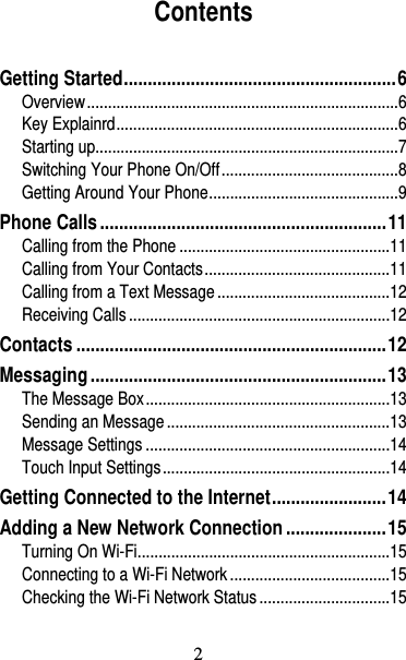 3 Contents Getting Started .........................................................  6Overview .......................................................................... 6Key Explainrd ................................................................... 6Starting up........................................................................ 7Switching Your Phone On/Off .......................................... 8Getting Around Your Phone ............................................. 9Phone Calls ............................................................ 11Calling from the Phone .................................................. 11Calling from Your Contacts ............................................ 11Calling from a Text Message ......................................... 12Receiving Calls .............................................................. 12Contacts ................................................................. 12Messaging .............................................................. 13The Message Box .......................................................... 13Sending an Message ..................................................... 13Message Settings .......................................................... 14Touch Input Settings ...................................................... 14Getting Connected to the Internet ........................ 14Adding a New Network Connection ..................... 15Turning On Wi-Fi............................................................ 15Connecting to a Wi-Fi Network ...................................... 15Checking the Wi-Fi Network Status ............................... 152