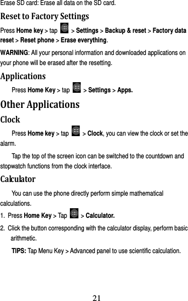 22 Erase SD card: Erase all data on the SD card. ResettoFactorySettingsPress Home key &gt; tap   &gt; Settings &gt; Backup &amp; reset &gt; Factory data reset &gt; Reset phone &gt; Erase everything. WARNING: All your personal information and downloaded applications on your phone will be erased after the resetting. ApplicationsPress Home Key &gt; tap   &gt; Settings &gt; Apps. OtherApplicationsClockPress Home key &gt; tap   &gt; Clock, you can view the clock or set the alarm. Tap the top of the screen icon can be switched to the countdown and stopwatch functions from the clock interface. CalculatorYou can use the phone directly perform simple mathematical calculations. 1. Press Home Key &gt; Tap   &gt; Calculator. 2.  Click the button corresponding with the calculator display, perform basic arithmetic. TIPS: Tap Menu Key &gt; Advanced panel to use scientific calculation. 21