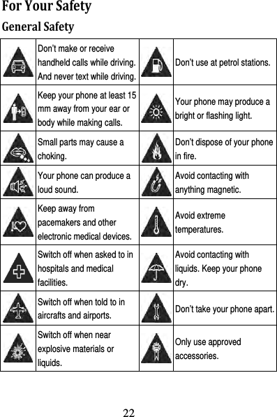 23 ForYourSafetyGeneralSafety Don’t make or receive handheld calls while driving. And never text while driving.Don’t use at petrol stations. Keep your phone at least 15 mm away from your ear or body while making calls. Your phone may produce a bright or flashing light.  Small parts may cause a choking. Don’t dispose of your phone in fire.  Your phone can produce a loud sound. Avoid contacting with anything magnetic.  Keep away from pacemakers and other electronic medical devices.Avoid extreme temperatures.  Switch off when asked to in hospitals and medical facilities. Avoid contacting with liquids. Keep your phone dry.  Switch off when told to in aircrafts and airports.  Don’t take your phone apart. Switch off when near explosive materials or liquids. Only use approved accessories. 22