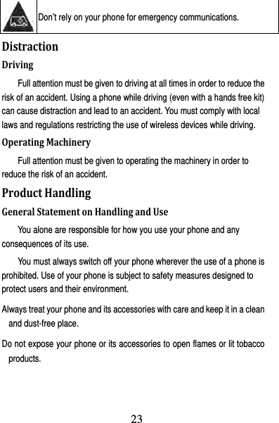 24  Don’t rely on your phone for emergency communications.   DistractionDrivingFull attention must be given to driving at all times in order to reduce the risk of an accident. Using a phone while driving (even with a hands free kit) can cause distraction and lead to an accident. You must comply with local laws and regulations restricting the use of wireless devices while driving. OperatingMachineryFull attention must be given to operating the machinery in order to reduce the risk of an accident. ProductHandlingGeneralStatementonHandlingandUseYou alone are responsible for how you use your phone and any consequences of its use. You must always switch off your phone wherever the use of a phone is prohibited. Use of your phone is subject to safety measures designed to protect users and their environment. Always treat your phone and its accessories with care and keep it in a clean and dust-free place. Do not expose your phone or its accessories to open flames or lit tobacco products. 23