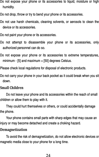 25 Do not expose your phone or its accessories to liquid, moisture or high humidity. Do not drop, throw or try to bend your phone or its accessories. Do not use harsh chemicals, cleaning solvents, or aerosols to clean the device or its accessories. Do not paint your phone or its accessories. Do not attempt to disassemble your phone or its accessories, only authorized personnel can do so. Do not expose your phone or its accessories to extreme temperatures, minimum - [5] and maximum + [50] degrees Celsius. Please check local regulations for disposal of electronic products. Do not carry your phone in your back pocket as it could break when you sit down. SmallChildrenDo not leave your phone and its accessories within the reach of small children or allow them to play with it. They could hurt themselves or others, or could accidentally damage the phone. Your phone contains small parts with sharp edges that may cause an injury or may become detached and create a choking hazard. DemagnetizationTo avoid the risk of demagnetization, do not allow electronic devices or magnetic media close to your phone for a long time. 24