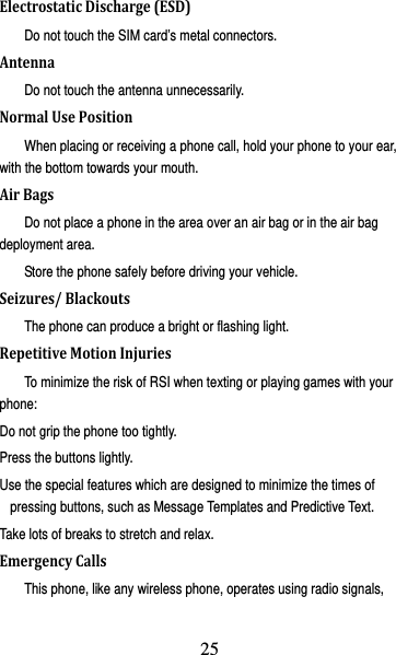 26 ElectrostaticDischarge(ESD)Do not touch the SIM card’s metal connectors. AntennaDo not touch the antenna unnecessarily. NormalUsePositionWhen placing or receiving a phone call, hold your phone to your ear, with the bottom towards your mouth. AirBagsDo not place a phone in the area over an air bag or in the air bag deployment area. Store the phone safely before driving your vehicle. Seizures/BlackoutsThe phone can produce a bright or flashing light. RepetitiveMotionInjuriesTo minimize the risk of RSI when texting or playing games with your phone: Do not grip the phone too tightly. Press the buttons lightly. Use the special features which are designed to minimize the times of pressing buttons, such as Message Templates and Predictive Text. Take lots of breaks to stretch and relax. EmergencyCallsThis phone, like any wireless phone, operates using radio signals, 25