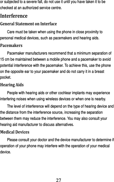 28 or subjected to a severe fall, do not use it until you have taken it to be checked at an authorized service centre. InterferenceGeneralStatementonInterfaceCare must be taken when using the phone in close proximity to personal medical devices, such as pacemakers and hearing aids. PacemakersPacemaker manufacturers recommend that a minimum separation of 15 cm be maintained between a mobile phone and a pacemaker to avoid potential interference with the pacemaker. To achieve this, use the phone on the opposite ear to your pacemaker and do not carry it in a breast pocket. HearingAidsPeople with hearing aids or other cochlear implants may experience interfering noises when using wireless devices or when one is nearby. The level of interference will depend on the type of hearing device and the distance from the interference source, increasing the separation between them may reduce the interference. You may also consult your hearing aid manufacturer to discuss alternatives. MedicalDevicesPlease consult your doctor and the device manufacturer to determine if operation of your phone may interfere with the operation of your medical device. 27
