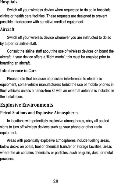 29 HospitalsSwitch off your wireless device when requested to do so in hospitals, clinics or health care facilities. These requests are designed to prevent possible interference with sensitive medical equipment. AircraftSwitch off your wireless device whenever you are instructed to do so by airport or airline staff. Consult the airline staff about the use of wireless devices on board the aircraft. If your device offers a ‘flight mode’, this must be enabled prior to boarding an aircraft. InterferenceinCarsPlease note that because of possible interference to electronic equipment, some vehicle manufacturers forbid the use of mobile phones in their vehicles unless a hands-free kit with an external antenna is included in the installation. ExplosiveEnvironmentsPetrolStationsandExplosiveAtmospheresIn locations with potentially explosive atmospheres, obey all posted signs to turn off wireless devices such as your phone or other radio equipment. Areas with potentially explosive atmospheres include fuelling areas, below decks on boats, fuel or chemical transfer or storage facilities, areas where the air contains chemicals or particles, such as grain, dust, or metal powders. 28