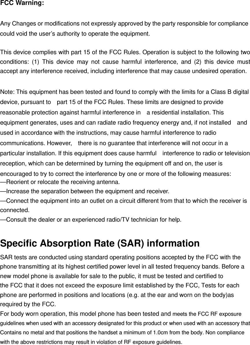 FCC Warning:  Any Changes or modifications not expressly approved by the party responsible for compliance could void the user’s authority to operate the equipment.    This device complies with part 15 of the FCC Rules. Operation is subject to the following two conditions: (1) This device may not cause harmful interference, and (2) this device must accept any interference received, including interference that may cause undesired operation.  Note: This equipment has been tested and found to comply with the limits for a Class B digital device, pursuant to    part 15 of the FCC Rules. These limits are designed to provide reasonable protection against harmful interference in    a residential installation. This equipment generates, uses and can radiate radio frequency energy and, if not installed    and used in accordance with the instructions, may cause harmful interference to radio communications. However,    there is no guarantee that interference will not occur in a particular installation. If this equipment does cause harmful    interference to radio or television reception, which can be determined by turning the equipment off and on, the user is   encouraged to try to correct the interference by one or more of the following measures:     —Reorient or relocate the receiving antenna.     —Increase the separation between the equipment and receiver.     —Connect the equipment into an outlet on a circuit different from that to which the receiver is connected.   —Consult the dealer or an experienced radio/TV technician for help.      Specific Absorption Rate (SAR) information SAR tests are conducted using standard operating positions accepted by the FCC with the phone transmitting at its highest certified power level in all tested frequency bands. Before a new model phone is available for sale to the public, it must be tested and certified to the FCC that it does not exceed the exposure limit established by the FCC, Tests for each phone are performed in positions and locations (e.g. at the ear and worn on the body)as required by the FCC. For body worn operation, this model phone has been tested and meets the FCC RF exposure guidelines when used with an accessory designated for this product or when used with an accessory that Contains no metal and that positions the handset a minimum of 1.0  cm from the body. Non compliance with the above restrictions may result in violation of RF exposure guidelines.  