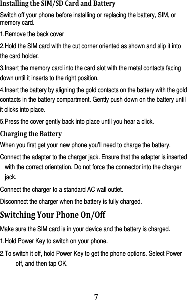 8 InstallingtheSIM/SDCardandBatterySwitch off your phone before installing or replacing the battery, SIM, or memory card.   1.Remove the back cover 2.Hold the SIM card with the cut corner oriented as shown and slip it into the card holder. 3.Insert the memory card into the card slot with the metal contacts facing down until it inserts to the right position. 4.Insert the battery by aligning the gold contacts on the battery with the gold contacts in the battery compartment. Gently push down on the battery until it clicks into place. 5.Press the cover gently back into place until you hear a click.                   ChargingtheBatteryWhen you first get your new phone you’ll need to charge the battery. Connect the adapter to the charger jack. Ensure that the adapter is inserted with the correct orientation. Do not force the connector into the charger jack. Connect the charger to a standard AC wall outlet. Disconnect the charger when the battery is fully charged. SwitchingYourPhoneOn/OffMake sure the SIM card is in your device and the battery is charged.   1.Hold Power Key to switch on your phone. 2.To switch it off, hold Power Key to get the phone options. Select Power off, and then tap OK. 7