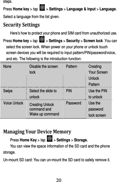 21 steps. Press Home key &gt; tap   &gt; Settings &gt; Language &amp; input &gt; Language. Select a language from the list given. SecuritySettingsHere’s how to protect your phone and SIM card from unauthorized use.   Press Home key &gt; tap   &gt; Settings &gt; Security &gt; Screen lock .You can select the screen lock. When power on your phone or unlock touch screen devices you will be required to input pattern/PIN/password/voice, and etc. The following is the introduction function: None  Disable the screen lock Pattern  Creating Your Screen Unlock Pattern Swipe  Select the slide to unlock PIN  Use the PIN to unlock Voice Unlock  Creating Unlock command and Wake up command Password  Use the password lock screen  ManagingYourDeviceMemoryPress Home Key &gt; tap   &gt; Settings &gt; Storage. You can view the space information of the SD card and the phone storage.  Un-mount SD card: You can un-mount the SD card to safely remove it. 20