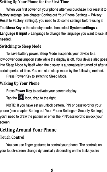 9 SettingUpYourPhonefortheFirstTimeWhen you first power on your phone after you purchase it or reset it to factory settings (see chapter Sorting out Your Phone Settings – Privacy: Reset to Factory Settings), you need to do some settings before using it. Tap Menu Key in the standby mode, then select System settings &gt; Language &amp; input &gt; Language to change the language you want to use, if needed. SwitchingtoSleepModeTo save battery power, Sleep Mode suspends your device to a low-power-consumption state while the display is off. Your device also goes into Sleep Mode by itself when the display is automatically turned off after a certain period of time. You can start sleep mode by the following method.   Press Power Key to switch to Sleep Mode. WakingUpYourPhonePress Power Key to activate your screen display. Tap the    icon, drag to the right. NOTE: If you have set an unlock pattern, PIN or password for your phone (see chapter Sorting out Your Phone Settings – Security Settings) you’ll need to draw the pattern or enter the PIN/password to unlock your screen. GettingAroundYourPhoneTouchControlYou can use finger gestures to control your phone. The controls on your touch-screen change dynamically depending on the tasks you’re 8