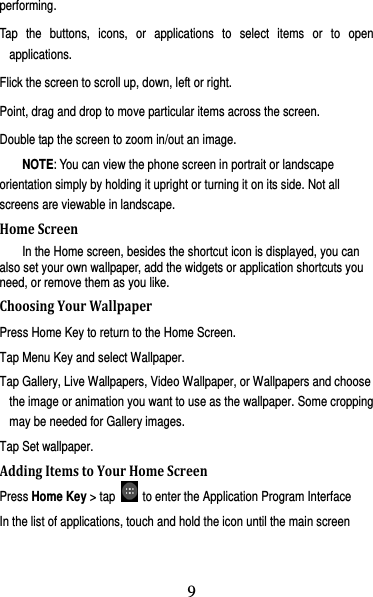 10 performing. Tap the buttons, icons, or applications to select items or to open applications. Flick the screen to scroll up, down, left or right. Point, drag and drop to move particular items across the screen. Double tap the screen to zoom in/out an image.   NOTE: You can view the phone screen in portrait or landscape orientation simply by holding it upright or turning it on its side. Not all screens are viewable in landscape. HomeScreenIn the Home screen, besides the shortcut icon is displayed, you can also set your own wallpaper, add the widgets or application shortcuts you need, or remove them as you like.   ChoosingYourWallpaperPress Home Key to return to the Home Screen. Tap Menu Key and select Wallpaper. Tap Gallery, Live Wallpapers, Video Wallpaper, or Wallpapers and choose the image or animation you want to use as the wallpaper. Some cropping may be needed for Gallery images. Tap Set wallpaper. AddingItemstoYourHomeScreenPress Home Key &gt; tap    to enter the Application Program Interface In the list of applications, touch and hold the icon until the main screen 9