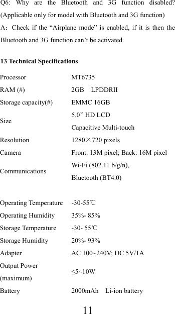  11Q6: Why are the Bluetooth and 3G function disabled? (Applicable only for model with Bluetooth and 3G function)   A：Check if the “Airplane mode” is enabled, if it is then the Bluetooth and 3G function can’t be activated. 13 Technical Specifications Processor MT6735 RAM (#)  2GB  LPDDRII Storage capacity(#)  EMMC 16GB Size   5.0’’ HD LCD Capacitive Multi-touch Resolution 1280×720 pixels Camera  Front: 13M pixel; Back: 16M pixel Communications Wi-Fi (802.11 b/g/n),   Bluetooth (BT4.0)   Operating Temperature  -30-55℃ Operating Humidity  35%- 85% Storage Temperature  -30- 55℃ Storage Humidity  20%- 93% Adapter  AC 100~240V; DC 5V/1A Output Power (maximum) ≤5~10W Battery 2000mAh  Li-ion battery 
