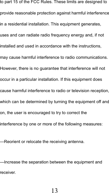  13to part 15 of the FCC Rules. These limits are designed to provide reasonable protection against harmful interference in a residential installation. This equipment generates, uses and can radiate radio frequency energy and, if not installed and used in accordance with the instructions, may cause harmful interference to radio communications. However, there is no guarantee that interference will not occur in a particular installation. If this equipment does cause harmful interference to radio or television reception, which can be determined by turning the equipment off and on, the user is encouraged to try to correct the interference by one or more of the following measures:    —Reorient or relocate the receiving antenna.    —Increase the separation between the equipment and receiver.    