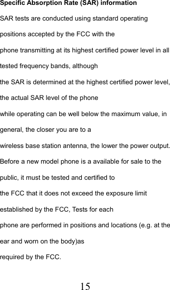  15 Specific Absorption Rate (SAR) information SAR tests are conducted using standard operating positions accepted by the FCC with the phone transmitting at its highest certified power level in all tested frequency bands, although the SAR is determined at the highest certified power level, the actual SAR level of the phone while operating can be well below the maximum value, in general, the closer you are to a wireless base station antenna, the lower the power output. Before a new model phone is a available for sale to the public, it must be tested and certified to the FCC that it does not exceed the exposure limit established by the FCC, Tests for each phone are performed in positions and locations (e.g. at the ear and worn on the body)as required by the FCC. 