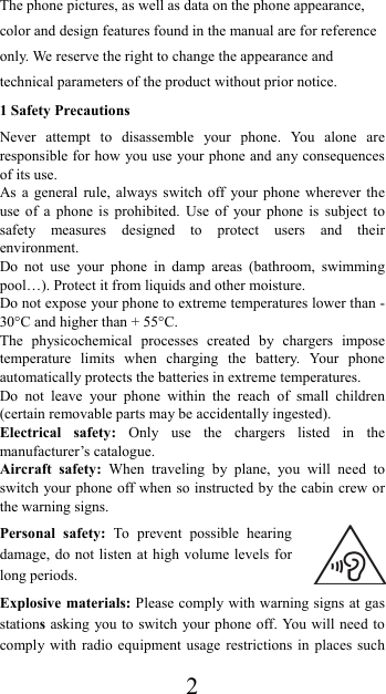  2The phone pictures, as well as data on the phone appearance, color and design features found in the manual are for reference only. We reserve the right to change the appearance and technical parameters of the product without prior notice. 1 Safety Precautions Never attempt to disassemble your phone. You alone are responsible for how you use your phone and any consequences of its use. As a general rule, always switch off your phone wherever the use of a phone is prohibited. Use of your phone is subject to safety measures designed to protect users and their environment. Do not use your phone in damp areas (bathroom, swimming pool…). Protect it from liquids and other moisture. Do not expose your phone to extreme temperatures lower than - 30°C and higher than + 55°C. The physicochemical processes created by chargers impose temperature limits when charging the battery. Your phone automatically protects the batteries in extreme temperatures. Do not leave your phone within the reach of small children (certain removable parts may be accidentally ingested). Electrical safety: Only use the chargers listed in the manufacturer’s catalogue. Aircraft safety: When traveling by plane, you will need to switch your phone off when so instructed by the cabin crew or the warning signs. Personal safety: To prevent possible hearing damage, do not listen at high volume levels for long periods. Explosive materials: Please comply with warning signs at gas stations asking you to switch your phone off. You will need to comply with radio equipment usage restrictions in places such 