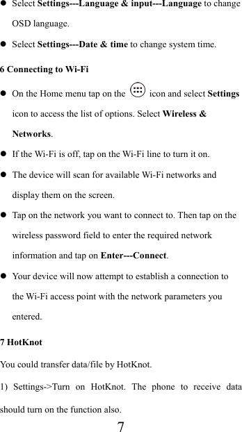  7 Select Settings---Language &amp; input---Language to change OSD language.  Select Settings---Date &amp; time to change system time. 6 Connecting to Wi-Fi  On the Home menu tap on the    icon and select Settings icon to access the list of options. Select Wireless &amp; Networks.  If the Wi-Fi is off, tap on the Wi-Fi line to turn it on.  The device will scan for available Wi-Fi networks and display them on the screen.  Tap on the network you want to connect to. Then tap on the wireless password field to enter the required network information and tap on Enter---Connect.  Your device will now attempt to establish a connection to the Wi-Fi access point with the network parameters you entered. 7 HotKnot You could transfer data/file by HotKnot. 1) Settings-&gt;Turn on HotKnot. The phone to receive data should turn on the function also. 