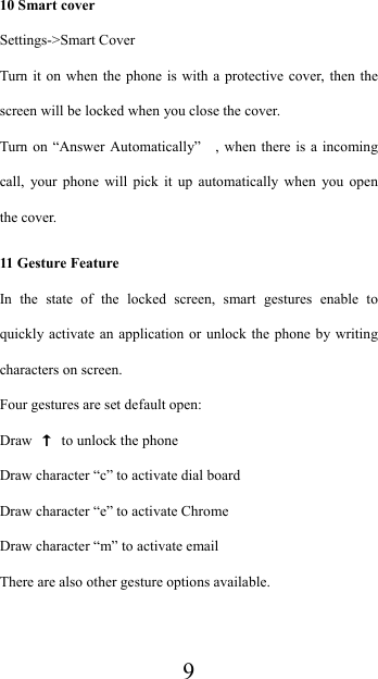  910 Smart cover Settings-&gt;Smart Cover Turn it on when the phone is with a protective cover, then the screen will be locked when you close the cover. Turn on “Answer Automatically”    , when there is a incoming call, your phone will pick it up automatically when you open the cover. 11 Gesture Feature In the state of the locked screen, smart gestures enable to quickly activate an application or unlock the phone by writing characters on screen. Four gestures are set default open: Draw  ↑  to unlock the phone Draw character “c” to activate dial board Draw character “e” to activate Chrome Draw character “m” to activate email There are also other gesture options available. 