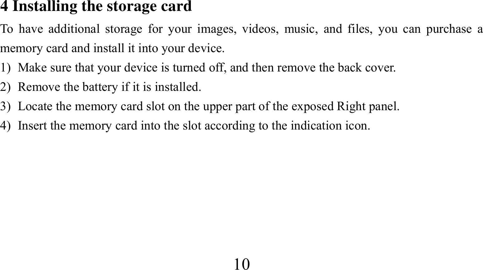  104 Installing the storage card To have additional storage for your images, videos, music, and files, you can purchase a memory card and install it into your device. 1) Make sure that your device is turned off, and then remove the back cover. 2) Remove the battery if it is installed.   3) Locate the memory card slot on the upper part of the exposed Right panel. 4) Insert the memory card into the slot according to the indication icon.       