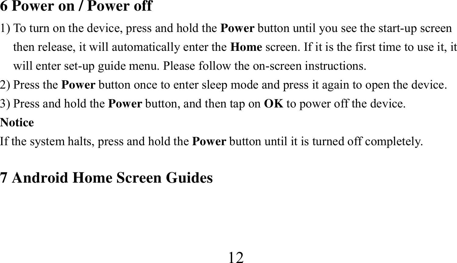  126 Power on / Power off 1) To turn on the device, press and hold the Power button until you see the start-up screen then release, it will automatically enter the Home screen. If it is the first time to use it, it will enter set-up guide menu. Please follow the on-screen instructions. 2) Press the Power button once to enter sleep mode and press it again to open the device. 3) Press and hold the Power button, and then tap on OK to power off the device. Notice If the system halts, press and hold the Power button until it is turned off completely.  7 Android Home Screen Guides    