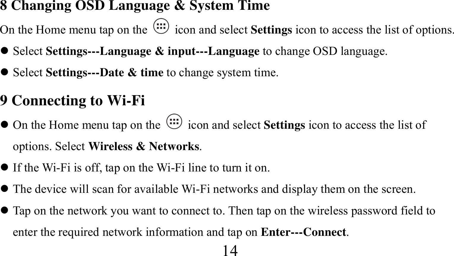  148 Changing OSD Language &amp; System Time On the Home menu tap on the   icon and select Settings icon to access the list of options.    Select Settings---Language &amp; input---Language to change OSD language.  Select Settings---Date &amp; time to change system time. 9 Connecting to Wi-Fi  On the Home menu tap on the   icon and select Settings icon to access the list of options. Select Wireless &amp; Networks.  If the Wi-Fi is off, tap on the Wi-Fi line to turn it on.  The device will scan for available Wi-Fi networks and display them on the screen.  Tap on the network you want to connect to. Then tap on the wireless password field to enter the required network information and tap on Enter---Connect. 