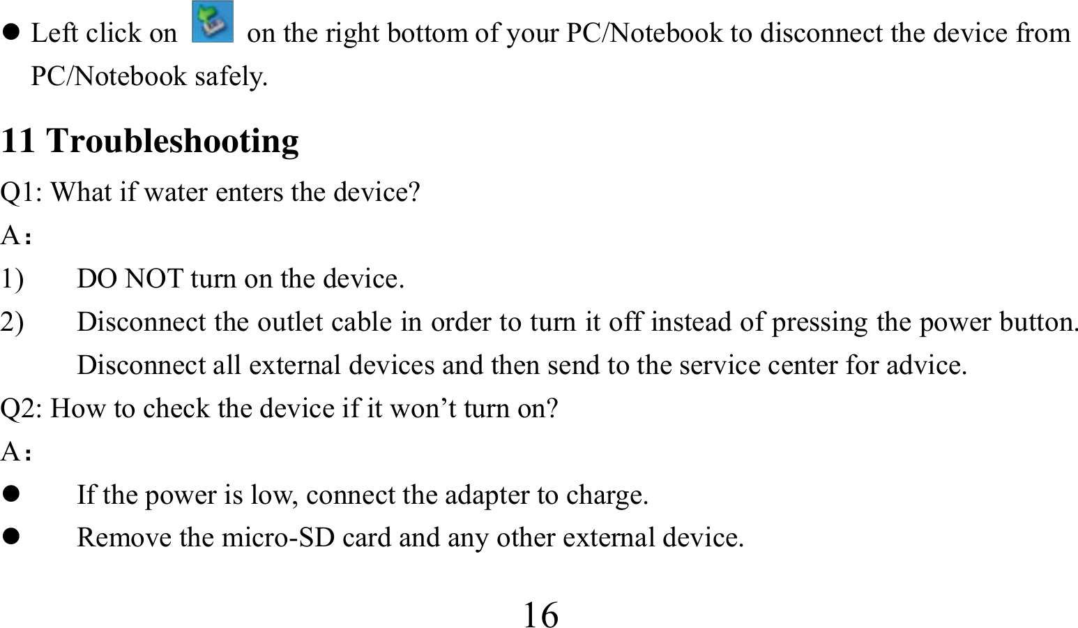  16 Left click on    on the right bottom of your PC/Notebook to disconnect the device from PC/Notebook safely. 11 Troubleshooting Q1: What if water enters the device? A： 1) DO NOT turn on the device. 2) Disconnect the outlet cable in order to turn it off instead of pressing the power button. Disconnect all external devices and then send to the service center for advice. Q2: How to check the device if it won’t turn on? A：  If the power is low, connect the adapter to charge.  Remove the micro-SD card and any other external device. 