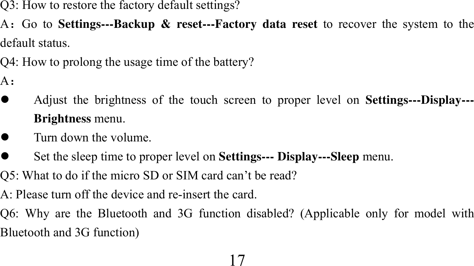  17Q3: How to restore the factory default settings? A：Go to Settings---Backup &amp; reset---Factory data reset to recover the system to the default status. Q4: How to prolong the usage time of the battery? A：  Adjust the brightness of the touch screen to proper level on Settings---Display--- Brightness menu.  Turn down the volume.  Set the sleep time to proper level on Settings--- Display---Sleep menu. Q5: What to do if the micro SD or SIM card can’t be read? A: Please turn off the device and re-insert the card. Q6: Why are the Bluetooth and 3G function disabled? (Applicable only for model with Bluetooth and 3G function)   