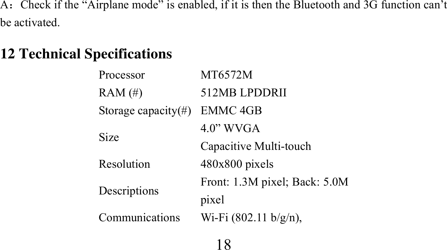  18A：Check if the “Airplane mode” is enabled, if it is then the Bluetooth and 3G function can’t be activated. 12 Technical Specifications Processor MT6572M RAM (#)  512MB LPDDRII Storage capacity(#) EMMC 4GB Size  4.0” WVGA   Capacitive Multi-touch Resolution 480x800 pixels Descriptions  Front: 1.3M pixel; Back: 5.0M pixel Communications Wi-Fi (802.11 b/g/n),  