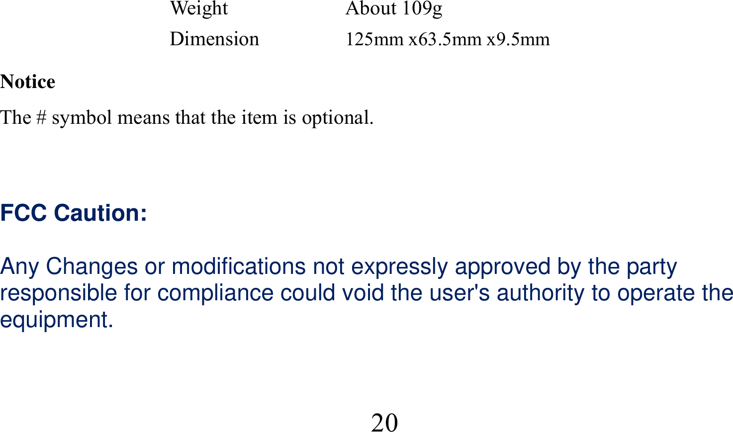  20Weight About 109g Dimension  125mm x63.5mm x9.5mm Notice The # symbol means that the item is optional.   FCC Caution:  Any Changes or modifications not expressly approved by the party responsible for compliance could void the user&apos;s authority to operate the equipment.    
