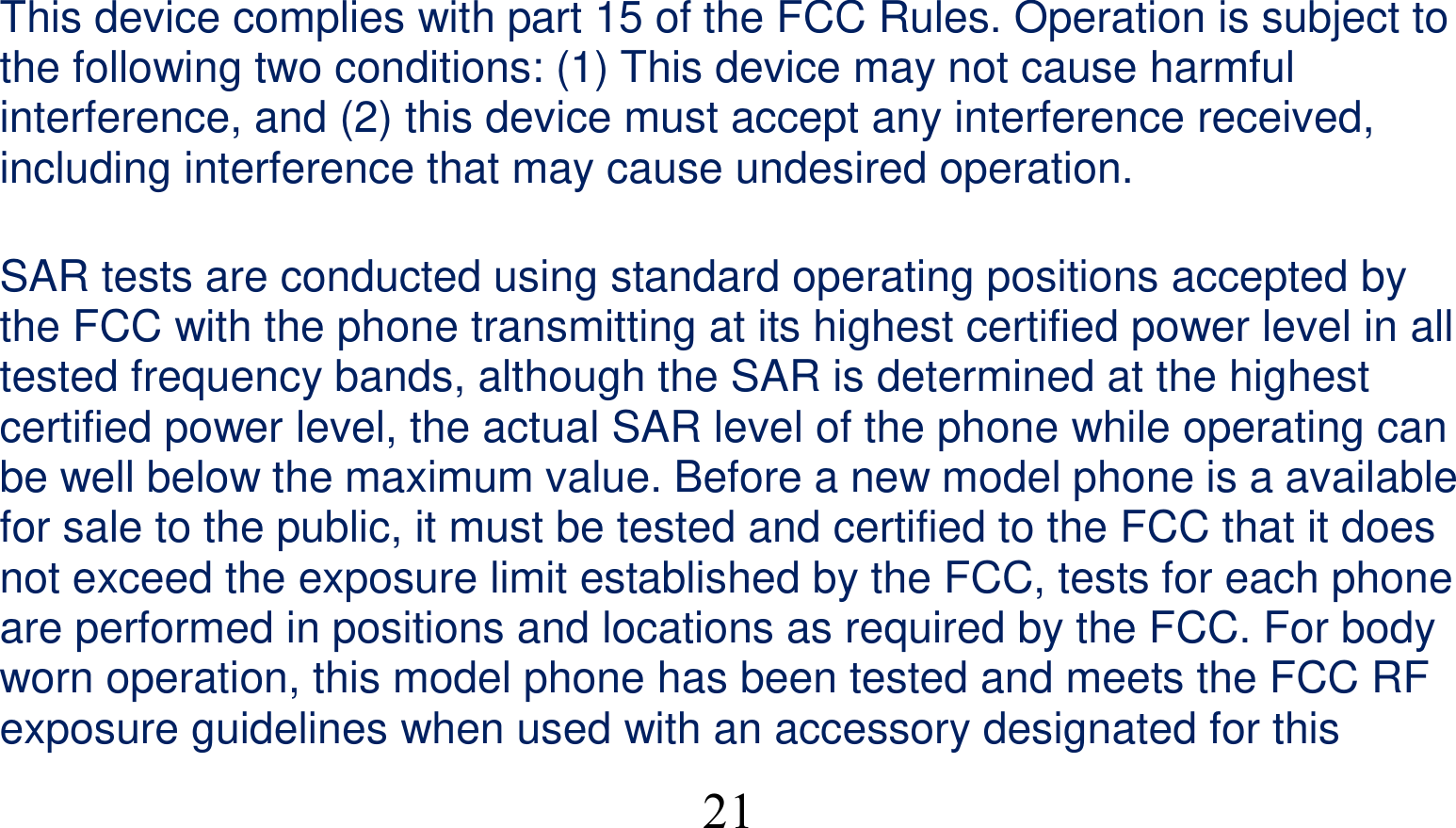  21This device complies with part 15 of the FCC Rules. Operation is subject to the following two conditions: (1) This device may not cause harmful interference, and (2) this device must accept any interference received, including interference that may cause undesired operation.      SAR tests are conducted using standard operating positions accepted by the FCC with the phone transmitting at its highest certified power level in all tested frequency bands, although the SAR is determined at the highest certified power level, the actual SAR level of the phone while operating can be well below the maximum value. Before a new model phone is a available for sale to the public, it must be tested and certified to the FCC that it does not exceed the exposure limit established by the FCC, tests for each phone are performed in positions and locations as required by the FCC. For body worn operation, this model phone has been tested and meets the FCC RF exposure guidelines when used with an accessory designated for this 
