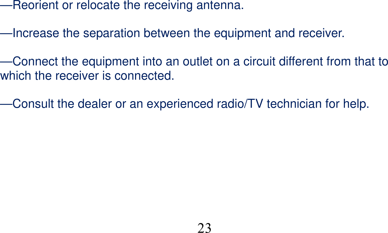  23—Reorient or relocate the receiving antenna.      —Increase the separation between the equipment and receiver.      —Connect the equipment into an outlet on a circuit different from that to which the receiver is connected.      —Consult the dealer or an experienced radio/TV technician for help.     