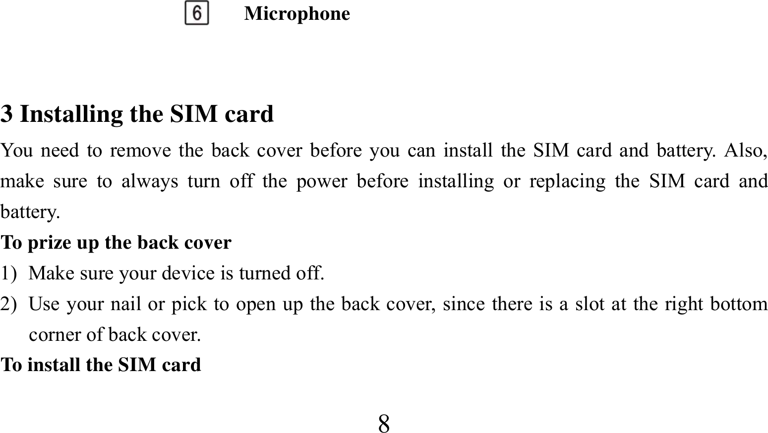  8 Microphone  3 Installing the SIM card You need to remove the back cover before you can install the SIM card and battery. Also, make sure to always turn off the power before installing or replacing the SIM card and battery. To prize up the back cover   1) Make sure your device is turned off. 2) Use your nail or pick to open up the back cover, since there is a slot at the right bottom corner of back cover. To install the SIM card 