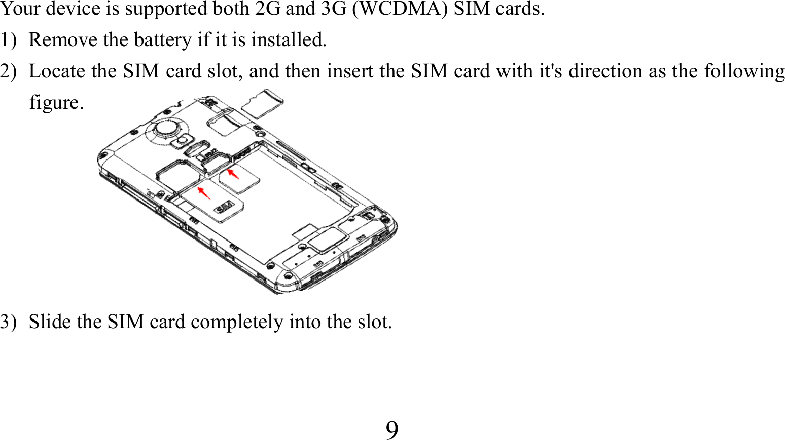  9Your device is supported both 2G and 3G (WCDMA) SIM cards. 1) Remove the battery if it is installed. 2) Locate the SIM card slot, and then insert the SIM card with it&apos;s direction as the following figure.       3) Slide the SIM card completely into the slot.  