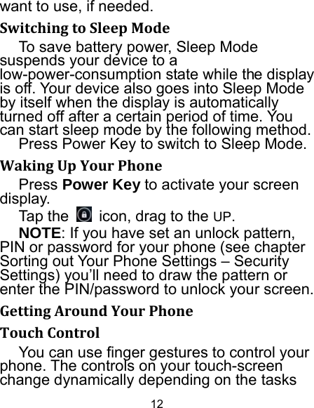 12 want to use, if needed. SwitchingtoSleepModeTo save battery power, Sleep Mode suspends your device to a low-power-consumption state while the display is off. Your device also goes into Sleep Mode by itself when the display is automatically turned off after a certain period of time. You can start sleep mode by the following method.   Press Power Key to switch to Sleep Mode. WakingUpYourPhonePress Power Key to activate your screen display. Tap the    icon, drag to the UP. NOTE: If you have set an unlock pattern, PIN or password for your phone (see chapter Sorting out Your Phone Settings – Security Settings) you’ll need to draw the pattern or enter the PIN/password to unlock your screen. GettingAroundYourPhoneTouchControlYou can use finger gestures to control your phone. The controls on your touch-screen change dynamically depending on the tasks 