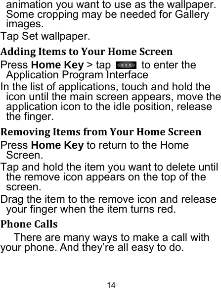 14 animation you want to use as the wallpaper. Some cropping may be needed for Gallery images. Tap Set wallpaper. AddingItemstoYourHomeScreenPress Home Key &gt; tap    to enter the Application Program Interface In the list of applications, touch and hold the icon until the main screen appears, move the application icon to the idle position, release the finger.   RemovingItemsfromYourHomeScreenPress Home Key to return to the Home Screen. Tap and hold the item you want to delete until the remove icon appears on the top of the screen. Drag the item to the remove icon and release your finger when the item turns red. PhoneCallsThere are many ways to make a call with your phone. And they’re all easy to do. 