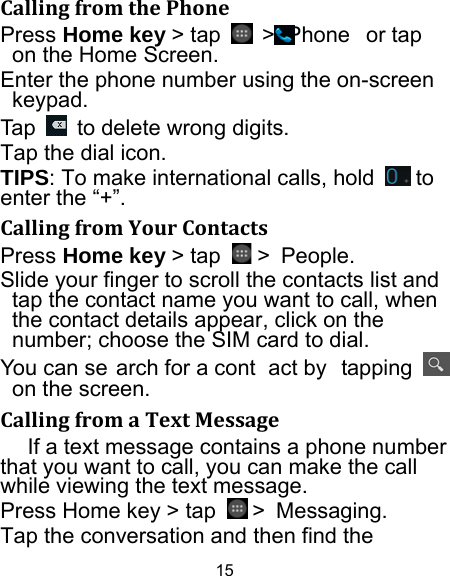 15 CallingfromthePhonePress Home key &gt; tap   &gt;  Phone  or tap     on the Home Screen. Enter the phone number using the on-screen keypad. Tap    to delete wrong digits. Tap the dial icon. TIPS: To make international calls, hold   to enter the “+”. CallingfromYourContactsPress Home key &gt; tap   &gt; People. Slide your finger to scroll the contacts list and tap the contact name you want to call, when the contact details appear, click on the number; choose the SIM card to dial. You can se arch for a cont act by  tapping   on the screen. CallingfromaTextMessageIf a text message contains a phone number that you want to call, you can make the call while viewing the text message. Press Home key &gt; tap   &gt; Messaging. Tap the conversation and then find the 