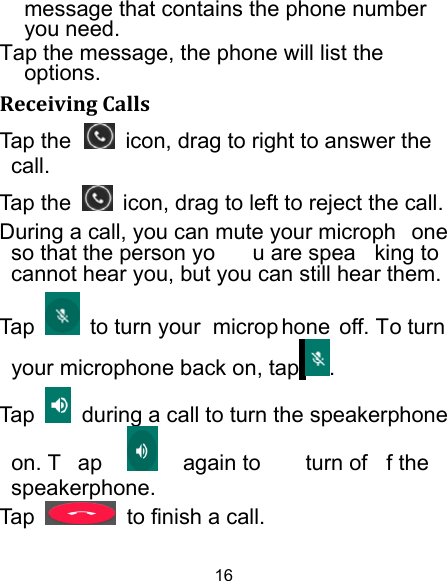 16 message that contains the phone number you need. Tap the message, the phone will list the options. ReceivingCallsTap the   icon, drag to right to answer the  call. Tap the    icon, drag to left to reject the call. During a call, you can mute your microph one so that the person yo u are spea king to cannot hear you, but you can still hear them. Tap   to turn your  microp hone off. To turn your microphone back on, tap . Tap    during a call to turn the speakerphone on. T ap   again to  turn of f the  speakerphone.  Tap    to finish a call.   