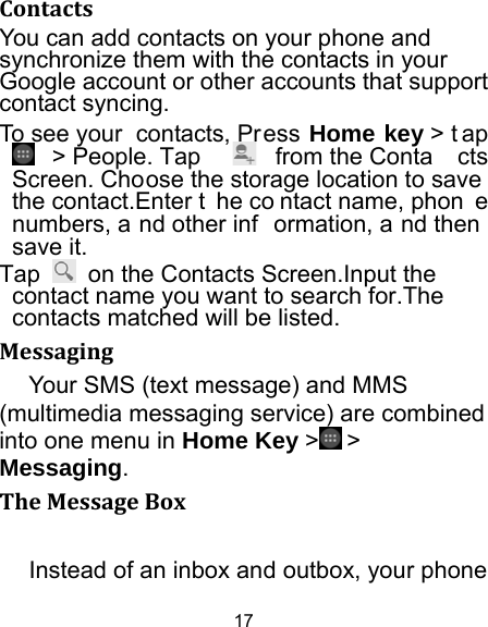 17 ContactsYou can add contacts on your phone and synchronize them with the contacts in your Google account or other accounts that support contact syncing. To see your  contacts, Press Home key &gt; t ap  &gt; People. Tap  from the Conta cts Screen. Choose the storage location to save the contact.Enter t he co ntact name, phon e numbers, a nd other inf ormation, a nd then  save it.   Tap    on the Contacts Screen.Input the contact name you want to search for.The contacts matched will be listed. MessagingYour SMS (text message) and MMS (multimedia messaging service) are combined into one menu in Home Key &gt;  &gt; Messaging. TheMessageBoxInstead of an inbox and outbox, your phone 