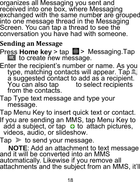 18 organizes all Messaging you sent and received into one box, where Messaging exchanged with the same number are grouped into one message thread in the Messaging Screen. You can tap a thread to see the conversation you have had with someone. SendinganMessagePress Home key &gt; tap   &gt; Messaging.Tap   to create new message. Enter the recipient’s number or name. As you type, matching contacts will appear. Tap     a suggested contact to add as a recipient. You can also tap          to select recipients from the contacts. Tap Type text message and type your message. Tap Menu Key to insert quick text or contact. If you are sending an MMS, tap Menu Key to add a subject, or tap   to attach pictures, videos, audio, or slideshow. Tap    to send your message. NOTE: Add an attachment to text message and it will be converted into an MMS automatically. Likewise if you remove all attachments and the subject from an MMS, it’ll 