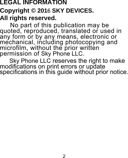 2                                               LEGAL INFORMATION Copyright © 2016 SKY DEVICES. All rights reserved. No part of this publication may be quoted, reproduced, translated or used in any form or by any means, electronic or mechanical, including photocopying and microfilm, without the prior written permission of Sky Phone LLC. Sky Phone LLC reserves the right to make modifications on print errors or update specifications in this guide without prior notice.                                                                                                                                                                                               