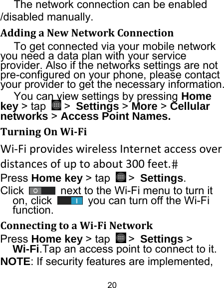 20 The network connection can be enabled /disabled manually.   AddingaNewNetworkConnectionTo get connected via your mobile network you need a data plan with your service provider. Also if the networks settings are not pre-configured on your phone, please contact your provider to get the necessary information.   You can view settings by pressing Home key &gt; tap   &gt; Settings &gt; More &gt; Cellular networks &gt; Access Point Names. TurningOnWi‐FiWi‐FiprovideswirelessInternetaccessoverdistancesofuptoabout300feet.Press Home key &gt; tap   &gt; Settings. Click    next to the Wi-Fi menu to turn it on, click    you can turn off the Wi-Fi function. ConnectingtoaWi‐FiNetworkPress Home key &gt; tap   &gt; Settings &gt; Wi-Fi.Tap an access point to connect to it. NOTE: If security features are implemented, 