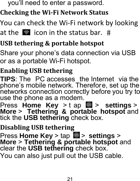 21 you’ll need to enter a password. CheckingtheWi‐FiNetworkStatusYoucanchecktheWi‐Finetworkbylookingatthe  iconinthestatusbar.USBtethering&amp;portablehotspotShare your phone’s data connection via USB or as a portable Wi-Fi hotspot. EnablingUSBtetheringTIPS: The  PC accesses  the Internet  via the  phone’s mobile network. Therefor e, set up the networks connection correctly before you try to use the phone as a modem. Press  Home Key &gt; t ap   &gt;  settings &gt; More &gt;  Tethering &amp; portable hotspot and  tick the USB tethering check box.   DisablingUSBtetheringPress Home Key &gt; tap   &gt; settings &gt; More &gt; Tethering &amp; portable hotspot and clear the USB tethering check box.   You can also just pull out the USB cable. 