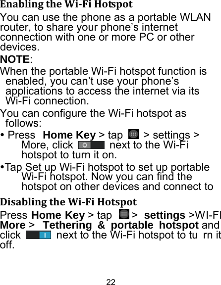 22 EnablingtheWi‐FiHotspotYou can use the phone as a portable WLAN router, to share your phone’s internet connection with one or more PC or other devices. NOTE:  When the portable Wi-Fi hotspot function is enabled, you can’t use your phone’s applications to access the internet via its Wi-Fi connection. You can configure the Wi-Fi hotspot as follows:  Press Home Key &gt; tap    &gt; settings &gt; More, click    next to the Wi-Fi hotspot to turn it on. Tap Set up Wi-Fi hotspot to set up portable Wi-Fi hotspot. Now you can find the hotspot on other devices and connect to DisablingtheWi‐FiHotspotPress Home Key &gt; tap   &gt; settings &gt;WI-FI More &gt;  Tethering &amp; portable hotspot and  click    next to the Wi-Fi hotspot to tu rn it off. 