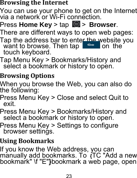 23 BrowsingtheInternetYou can use your phone to get on the Internet via a network or Wi-Fi connection.   Press Home Key &gt; tap   &gt; Browser. There are different ways to open web pages: Tap the address bar to enter the website you want to browse. Then tap   on the touch keyboard. Tap Menu Key &gt; Bookmarks/History and select a bookmark or history to open. BrowsingOptionsWhen you browse the Web, you can also do the following: Press Menu Key &gt; Close and select Quit to exit. Press Menu Key &gt; Bookmarks/History and select a bookmark or history to open. Press Menu Key &gt; Settings to configure browser settings. UsingBookmarksIf you know the Web address, you can manually add bookmarks. To  {TC &quot;Add a new bookmark&quot; \f &quot;E&quot;}bookmark a web page, open 