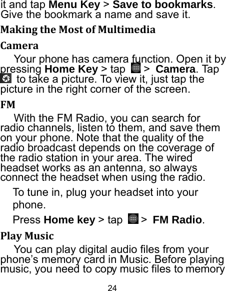 24 it and tap Menu Key &gt; Save to bookmarks. Give the bookmark a name and save it.   MakingtheMostofMultimediaCameraYour phone has camera function. Open it by pressing Home Key &gt; tap   &gt; Camera. Tap   to take a picture. To view it, just tap the picture in the right corner of the screen.   FMWith the FM Radio, you can search for radio channels, listen to them, and save them on your phone. Note that the quality of the radio broadcast depends on the coverage of the radio station in your area. The wired headset works as an antenna, so always connect the headset when using the radio. To tune in, plug your headset into your phone.  Press Home key &gt; tap   &gt; FM Radio. PlayMusicYou can play digital audio files from your phone’s memory card in Music. Before playing music, you need to copy music files to memory 