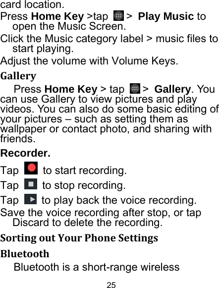 25 card location. Press Home Key &gt;tap   &gt; Play Music to open the Music Screen. Click the Music category label &gt; music files to start playing. Adjust the volume with Volume Keys. GalleryPress Home Key &gt; tap   &gt; Gallery. You can use Gallery to view pictures and play videos. You can also do some basic editing of your pictures – such as setting them as wallpaper or contact photo, and sharing with friends. Recorder. Tap    to start recording. Tap    to stop recording. Tap    to play back the voice recording. Save the voice recording after stop, or tap Discard to delete the recording. SortingoutYourPhoneSettingsBluetoothBluetooth is a short-range wireless 