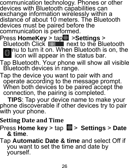 26 communication technology. Phones or other devices with Bluetooth capabilities can exchange information wirelessly within a distance of about 10 meters. The Bluetooth devices must be paired before the communication is performed. Press HomeKey &gt; tap  &gt;Settings &gt; Bluetooth Click    next to the Bluetooth menu to turn it on. When Bluetooth is on, the   icon will appear in the status bar. Tap Bluetooth. Your phone will show all visible Bluetooth devices in range. Tap the device you want to pair with and operate according to the message prompt. When both devices to be paired accept the connection, the pairing is completed. TIPS: Tap your device name to make your phone discoverable if other devices try to pair with your phone. SettingDateandTimePress Home key &gt; tap   &gt; Settings &gt; Date &amp; time. Tap Automatic Date &amp; time and select Off if you want to set the time and date by yourself. 
