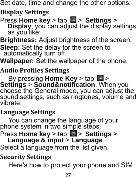 27 Set date, time and change the other options. DisplaySettingsPress Home key &gt; tap   &gt; Settings &gt; Display, you can adjust the display settings as you like: Brightness: Adjust brightness of the screen. Sleep: Set the delay for the screen to automatically turn off. Wallpaper: Set the wallpaper of the phone. AudioProfilesSettingsBy pressing Home Key &gt; tap   &gt; Settings &gt; Sound&amp;notification. When you choose the General mode, you can adjust the sound settings, such as ringtones, volume and vibrate. LanguageSettingsYou can change the language of your phone system in two simple steps. Press Home key &gt; tap   &gt; Settings &gt; Language &amp; input &gt; Language. Select a language from the list given. SecuritySettingsHere’s how to protect your phone and SIM 