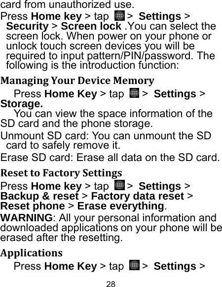 28 card from unauthorized use.   Press Home key &gt; tap   &gt; Settings &gt; Security &gt; Screen lock .You can select the screen lock. When power on your phone or unlock touch screen devices you will be required to input pattern/PIN/password. The following is the introduction function: ManagingYourDeviceMemoryPress Home Key &gt; tap   &gt; Settings &gt; Storage. You can view the space information of the SD card and the phone storage.   Unmount SD card: You can unmount the SD card to safely remove it. Erase SD card: Erase all data on the SD card. ResettoFactorySettingsPress Home key &gt; tap   &gt; Settings &gt; Backup &amp; reset &gt; Factory data reset &gt; Reset phone &gt; Erase everything. WARNING: All your personal information and downloaded applications on your phone will be erased after the resetting. ApplicationsPress Home Key &gt; tap   &gt; Settings &gt; 